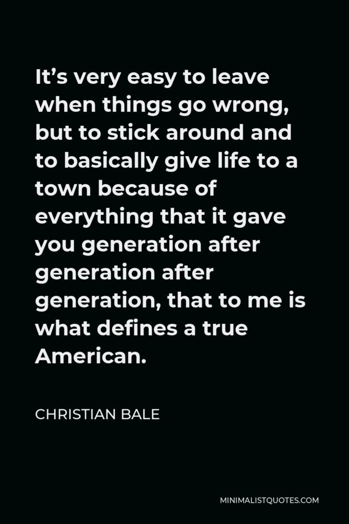 Christian Bale Quote - It’s very easy to leave when things go wrong, but to stick around and to basically give life to a town because of everything that it gave you generation after generation after generation, that to me is what defines a true American.
