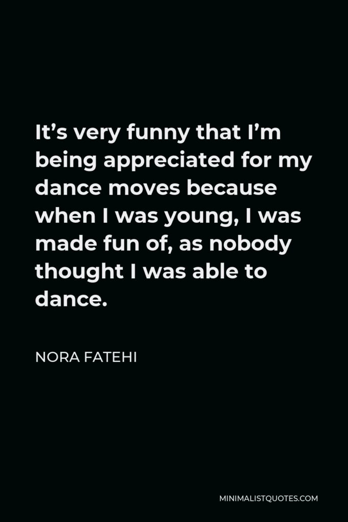 Nora Fatehi Quote - It’s very funny that I’m being appreciated for my dance moves because when I was young, I was made fun of, as nobody thought I was able to dance.