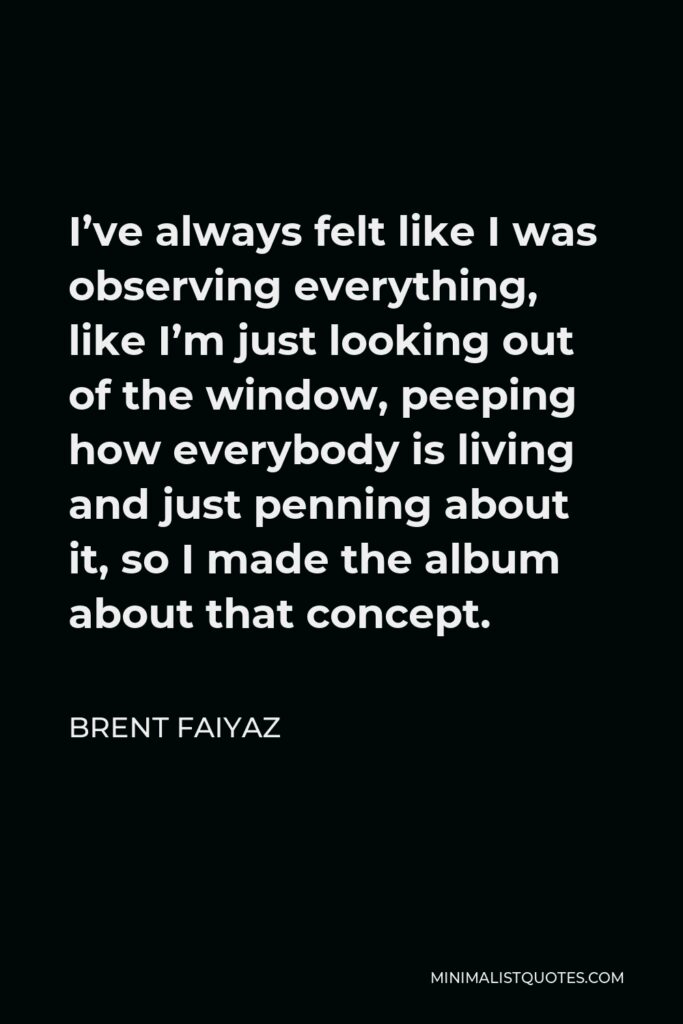 Brent Faiyaz Quote - I’ve always felt like I was observing everything, like I’m just looking out of the window, peeping how everybody is living and just penning about it, so I made the album about that concept.