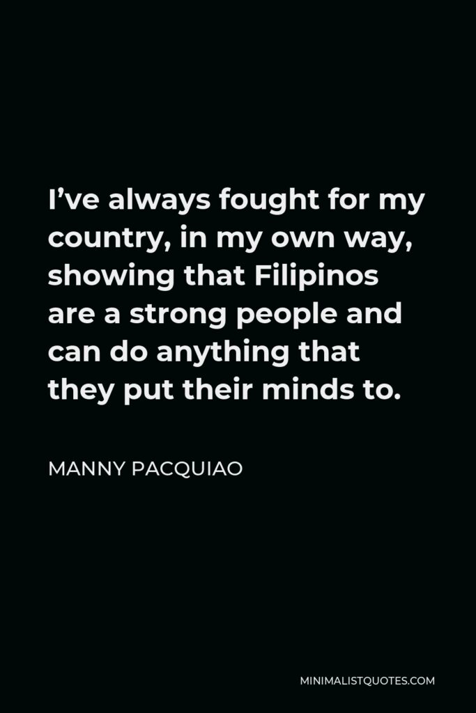 Manny Pacquiao Quote - I’ve always fought for my country, in my own way, showing that Filipinos are a strong people and can do anything that they put their minds to.