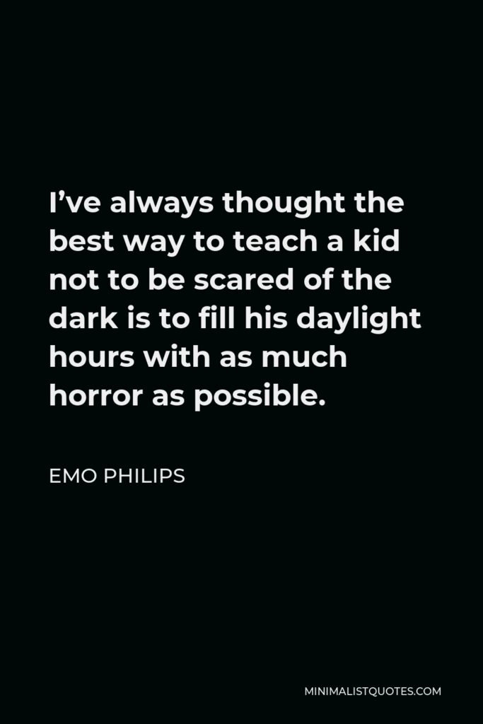 Emo Philips Quote - I’ve always thought the best way to teach a kid not to be scared of the dark is to fill his daylight hours with as much horror as possible.