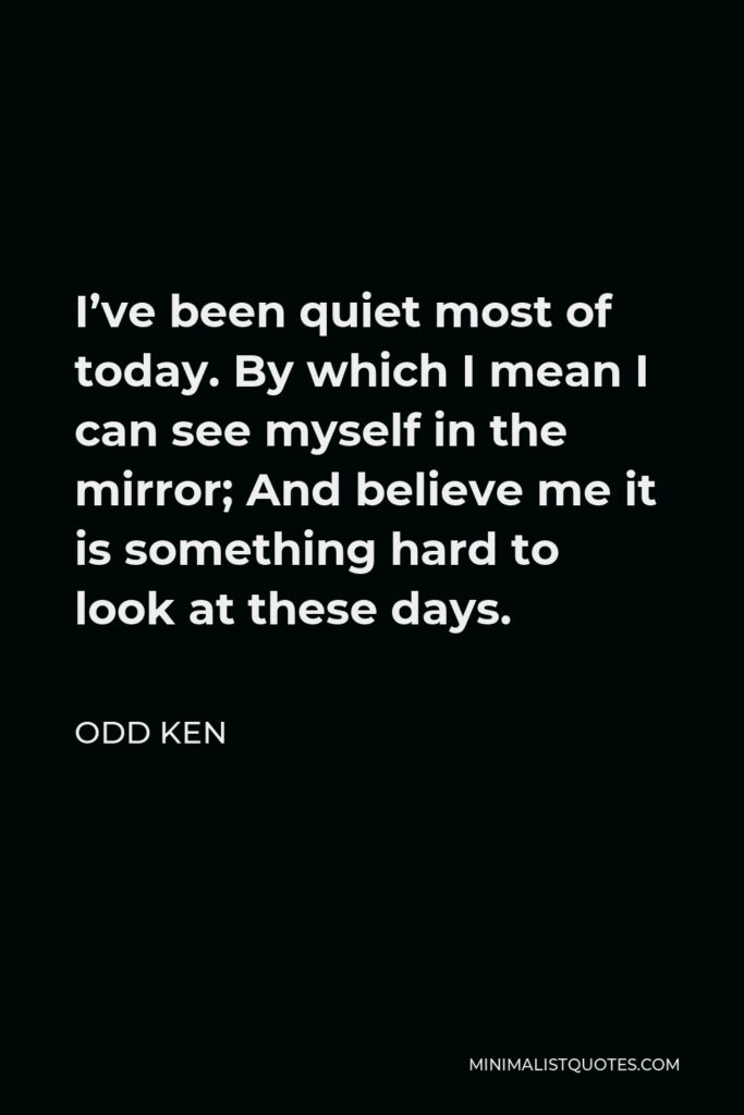 Odd Ken Quote - I’ve been quiet most of today. By which I mean I can see myself in the mirror; And believe me it is something hard to look at these days.