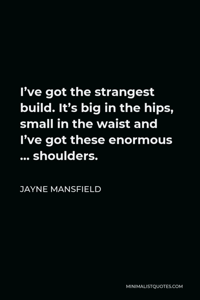 Jayne Mansfield Quote - I’ve got the strangest build. It’s big in the hips, small in the waist and I’ve got these enormous … shoulders.