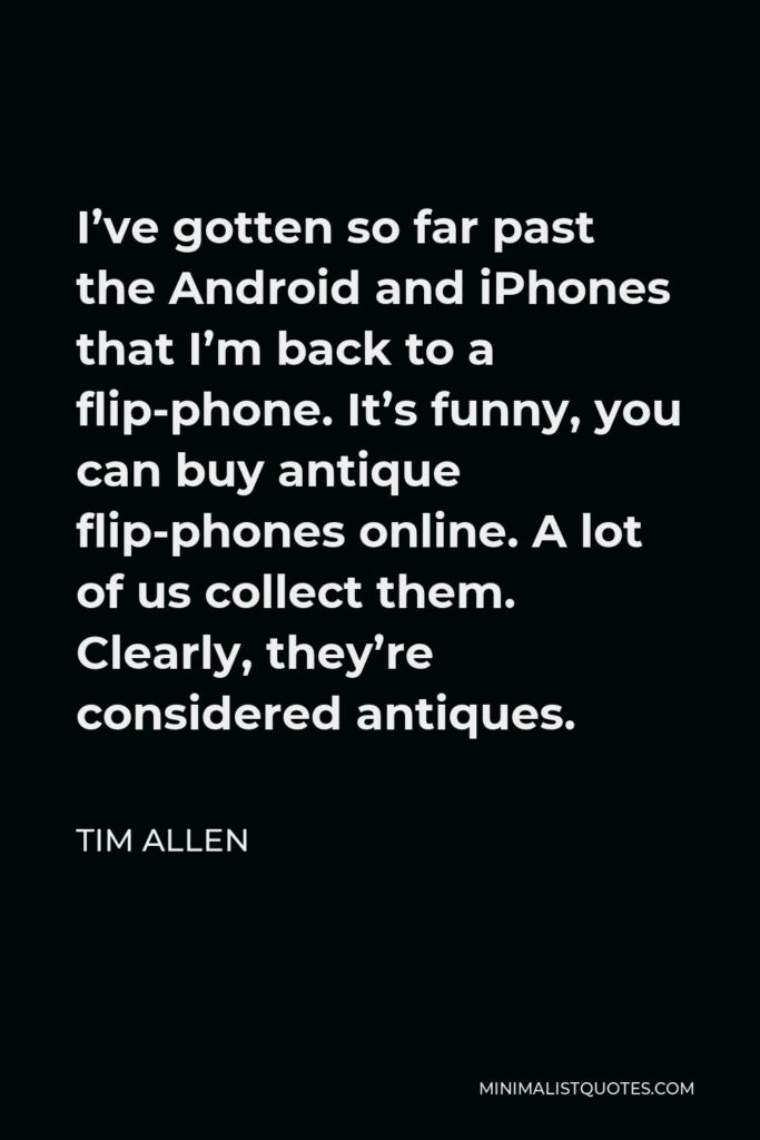 Tim Allen Quote - I’ve gotten so far past the Android and iPhones that I’m back to a flip-phone. It’s funny, you can buy antique flip-phones online. A lot of us collect them. Clearly, they’re considered antiques.