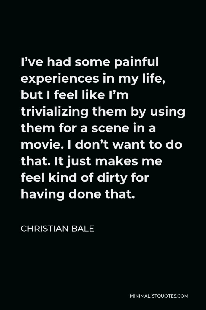 Christian Bale Quote - I’ve had some painful experiences in my life, but I feel like I’m trivializing them by using them for a scene in a movie. I don’t want to do that. It just makes me feel kind of dirty for having done that.