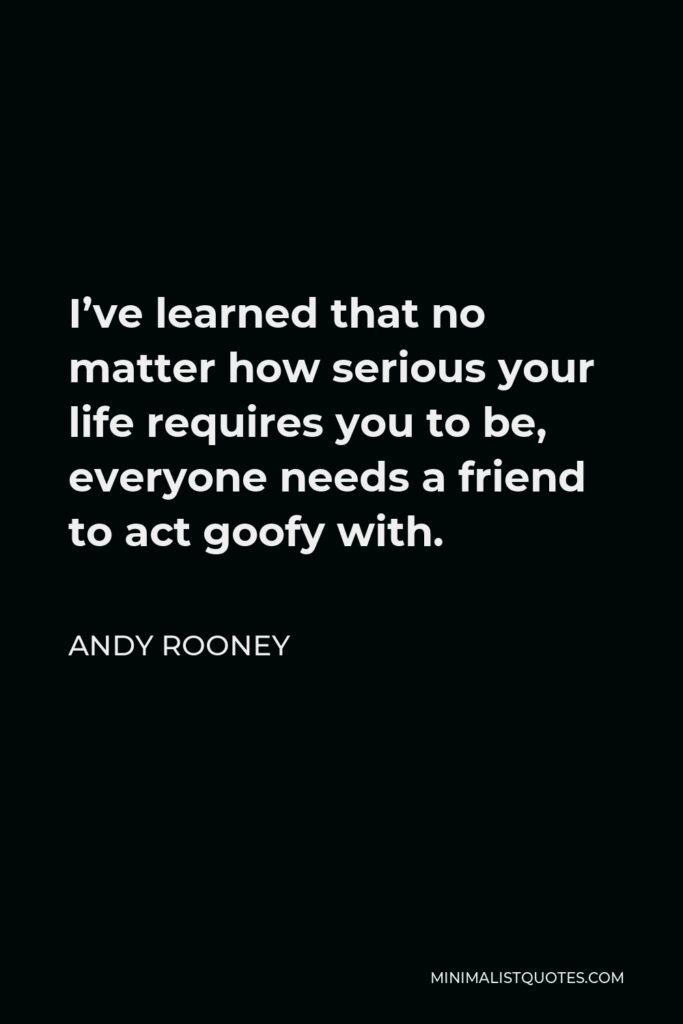 Andy Rooney Quote - I’ve learned that no matter how serious your life requires you to be, everyone needs a friend to act goofy with.
