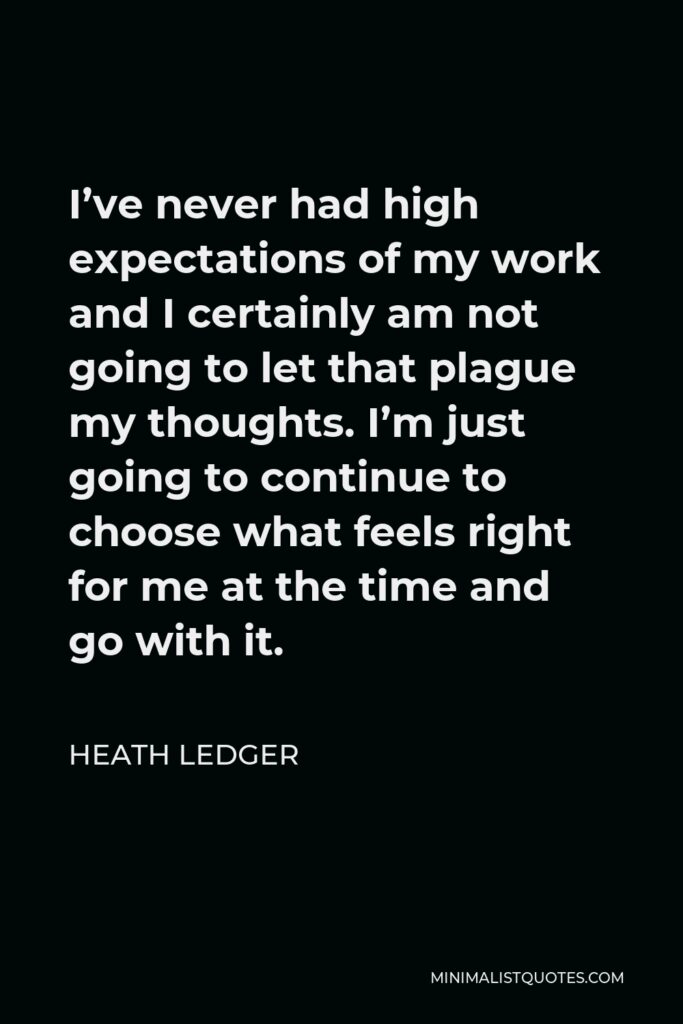 Heath Ledger Quote - I’ve never had high expectations of my work and I certainly am not going to let that plague my thoughts. I’m just going to continue to choose what feels right for me at the time and go with it.