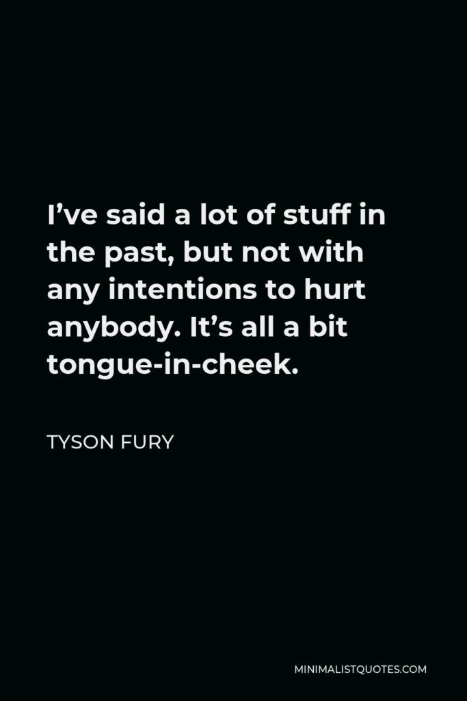 Tyson Fury Quote - I’ve said a lot of stuff in the past, but not with any intentions to hurt anybody. It’s all a bit tongue-in-cheek.