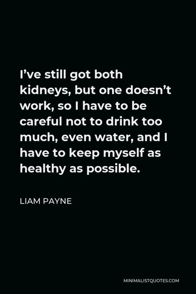Liam Payne Quote - I’ve still got both kidneys, but one doesn’t work, so I have to be careful not to drink too much, even water, and I have to keep myself as healthy as possible.