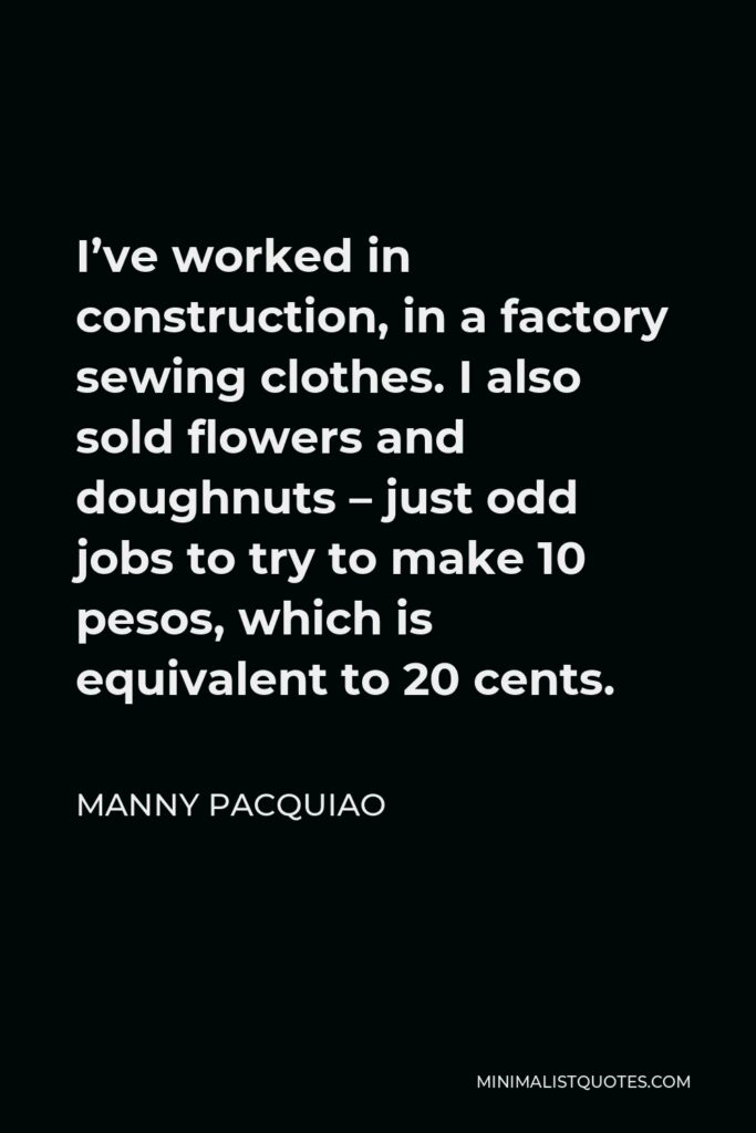Manny Pacquiao Quote - I’ve worked in construction, in a factory sewing clothes. I also sold flowers and doughnuts – just odd jobs to try to make 10 pesos, which is equivalent to 20 cents.