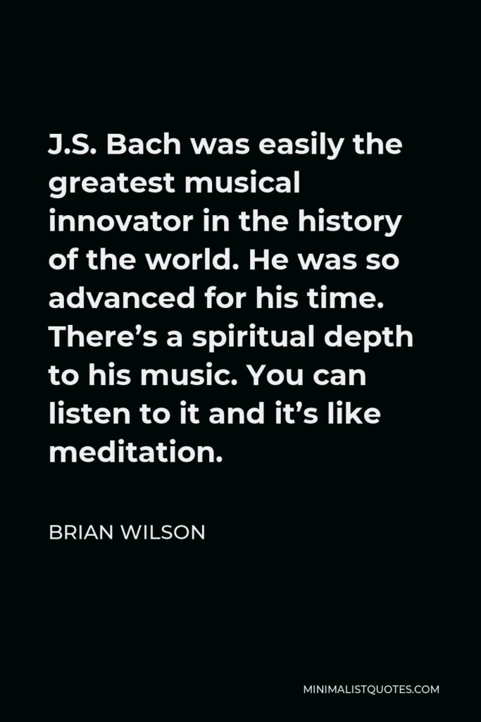 Brian Wilson Quote - J.S. Bach was easily the greatest musical innovator in the history of the world. He was so advanced for his time. There’s a spiritual depth to his music. You can listen to it and it’s like meditation.