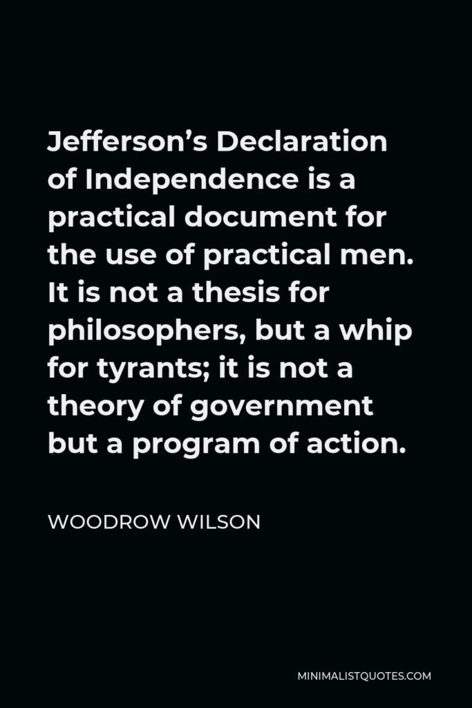 Woodrow Wilson Quote - Jefferson’s Declaration of Independence is a practical document for the use of practical men. It is not a thesis for philosophers, but a whip for tyrants; it is not a theory of government but a program of action.