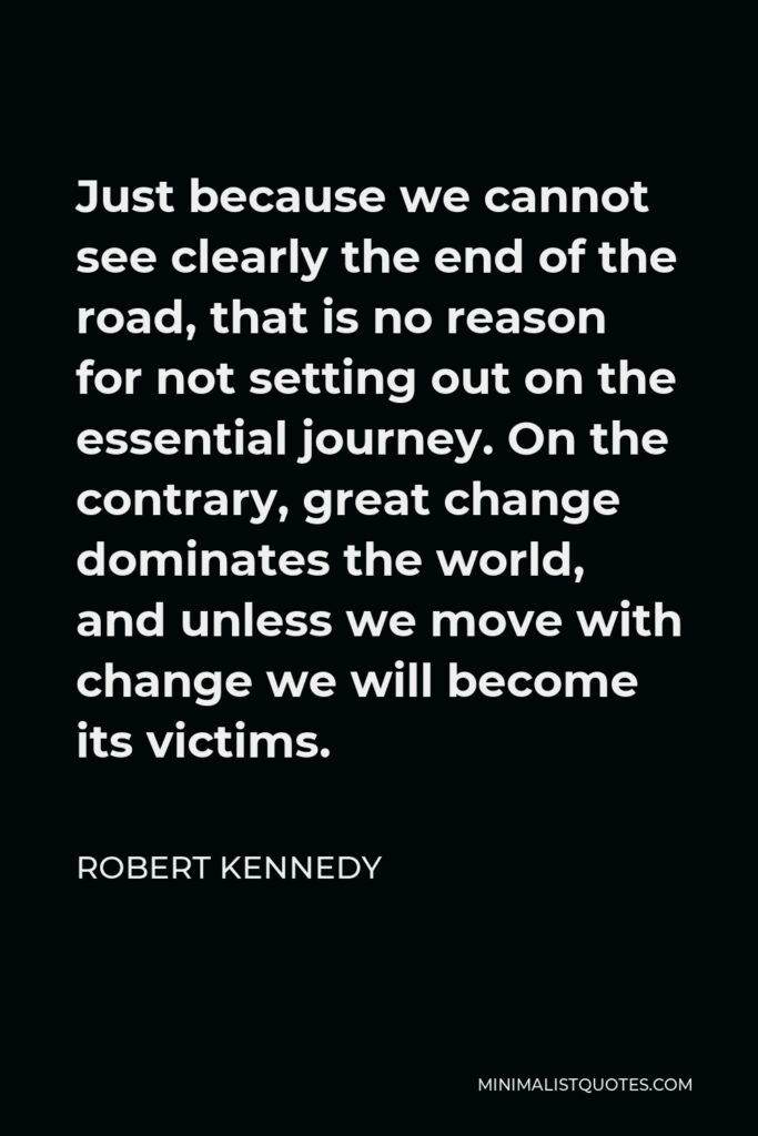 Robert Kennedy Quote - Just because we cannot see clearly the end of the road, that is no reason for not setting out on the essential journey. On the contrary, great change dominates the world, and unless we move with change we will become its victims.