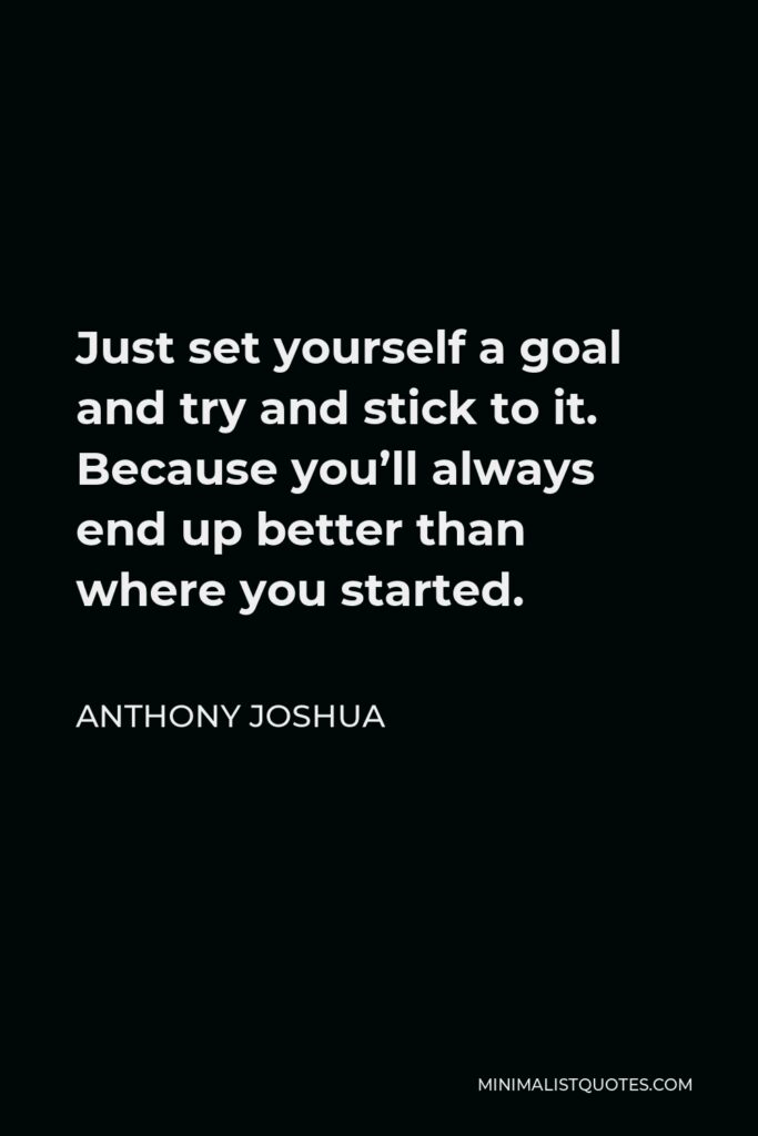 Anthony Joshua Quote - Just set yourself a goal and try and stick to it. Because you’ll always end up better than where you started.