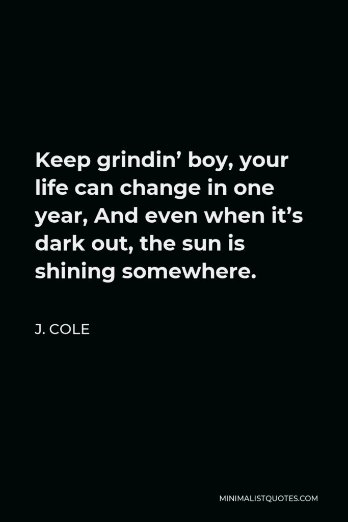 J. Cole Quote - Keep grindin’ boy, your life can change in one year, And even when it’s dark out, the sun is shining somewhere.