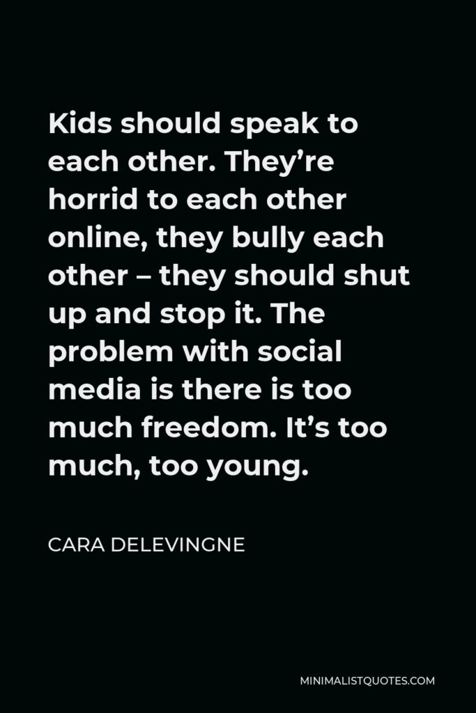Cara Delevingne Quote - Kids should speak to each other. They’re horrid to each other online, they bully each other – they should shut up and stop it. The problem with social media is there is too much freedom. It’s too much, too young.