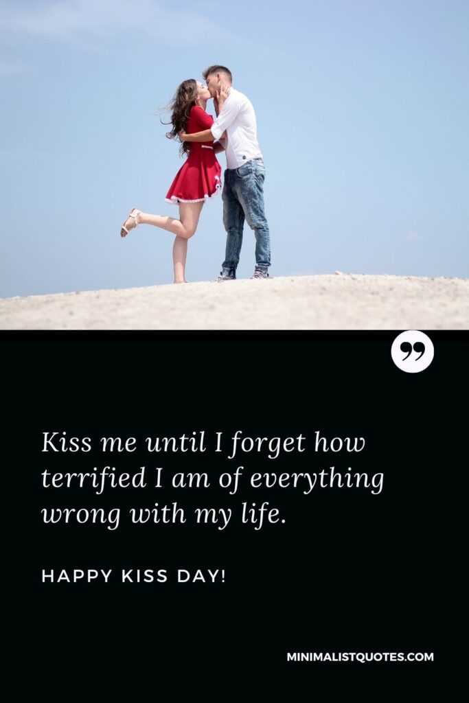 Kiss day quotes for husband: Kiss me until I forget how terrified I am of everything wrong with my life. Happy Kiss Day!