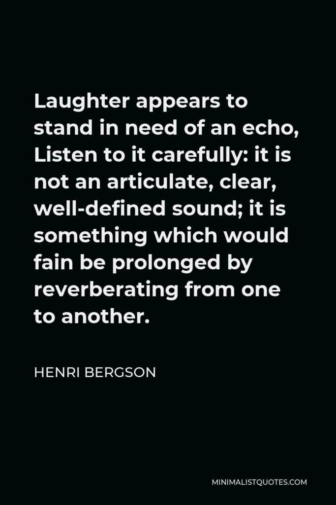 Henri Bergson Quote - Laughter appears to stand in need of an echo, Listen to it carefully: it is not an articulate, clear, well-defined sound; it is something which would fain be prolonged by reverberating from one to another.