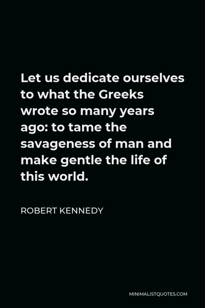 Robert Kennedy Quote - Let us dedicate ourselves to what the Greeks wrote so many years ago: to tame the savageness of man and make gentle the life of this world.