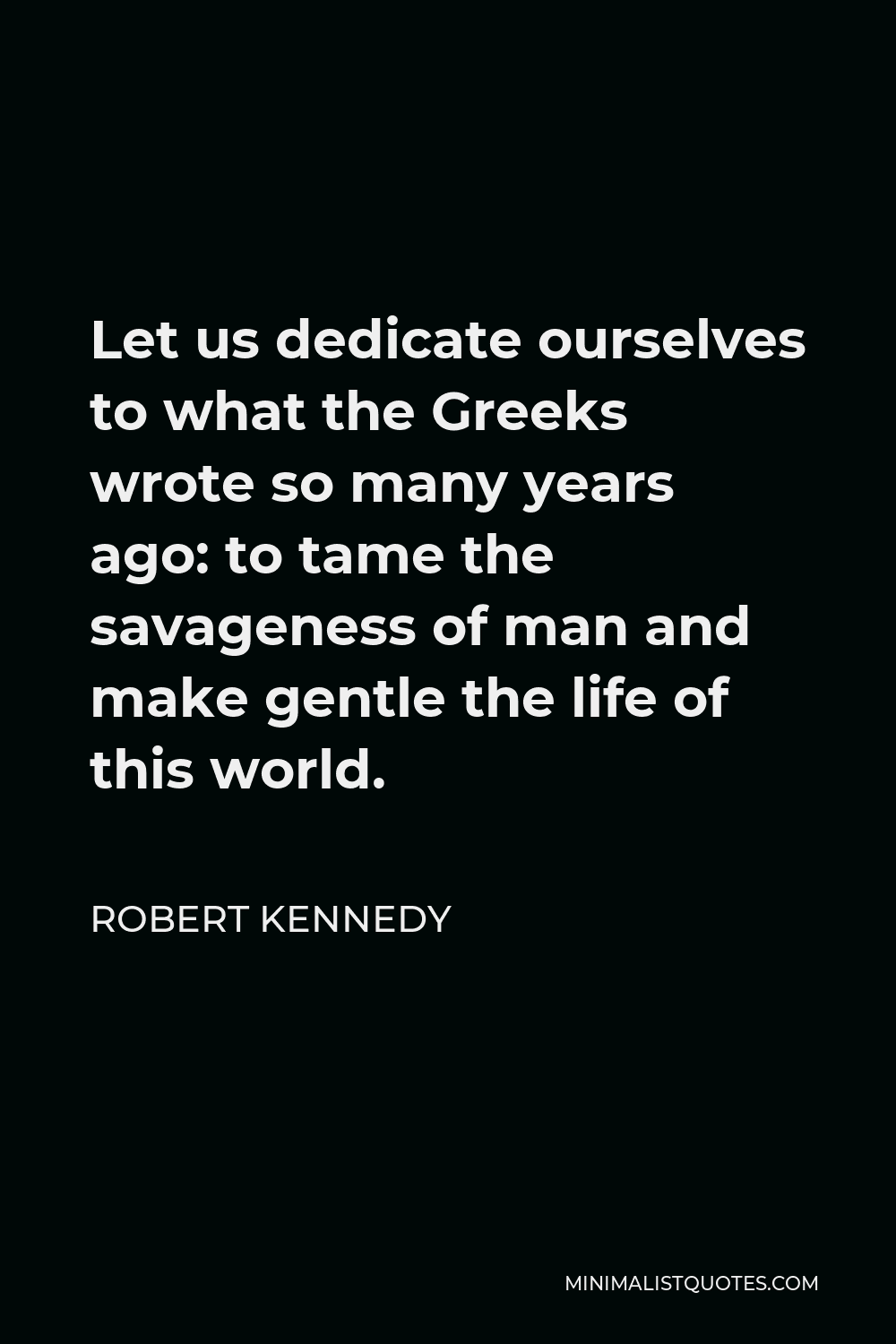Robert Kennedy Quote - Let us dedicate ourselves to what the Greeks wrote so many years ago: to tame the savageness of man and make gentle the life of this world.