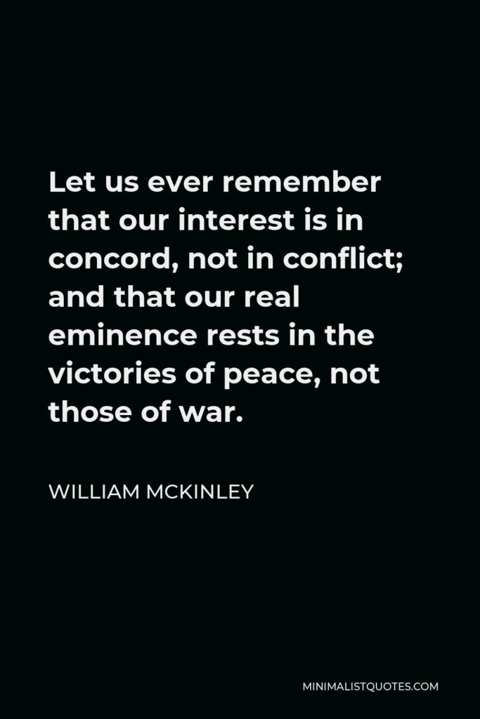 William McKinley Quote - Let us ever remember that our interest is in concord, not in conflict; and that our real eminence rests in the victories of peace, not those of war.