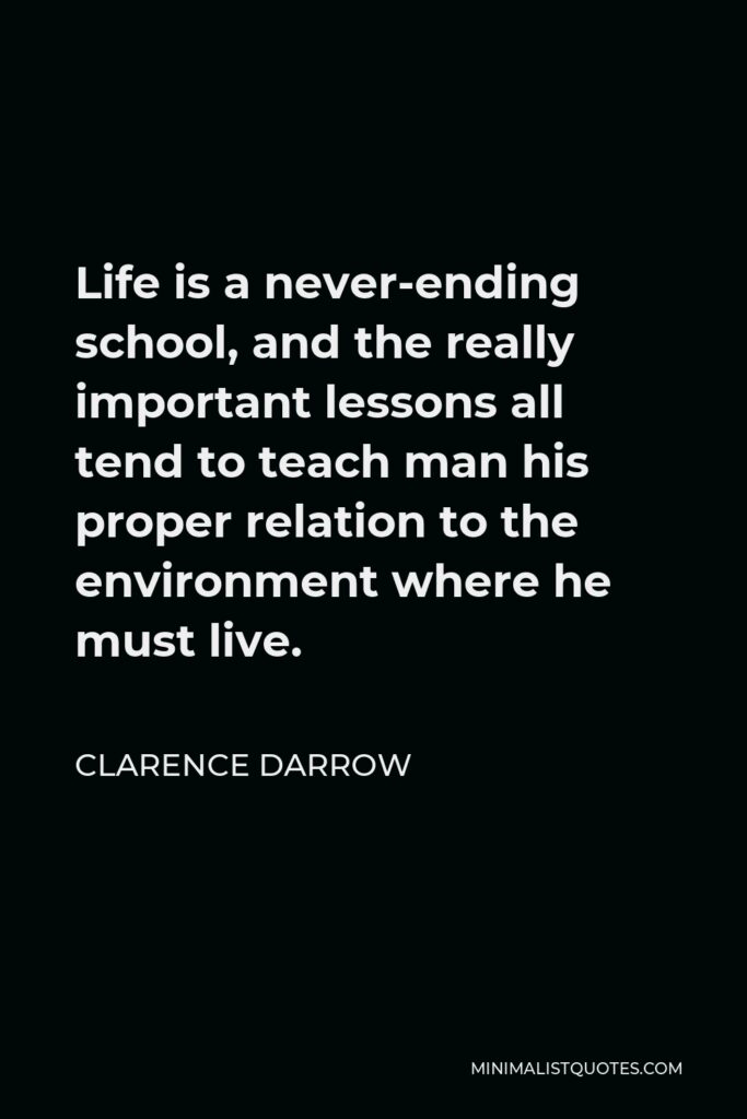 Clarence Darrow Quote - Life is a never-ending school, and the really important lessons all tend to teach man his proper relation to the environment where he must live.