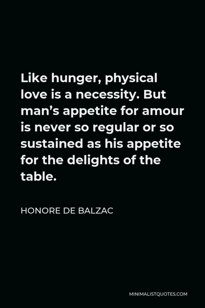 Honore de Balzac Quote - Like hunger, physical love is a necessity. But man’s appetite for amour is never so regular or so sustained as his appetite for the delights of the table.
