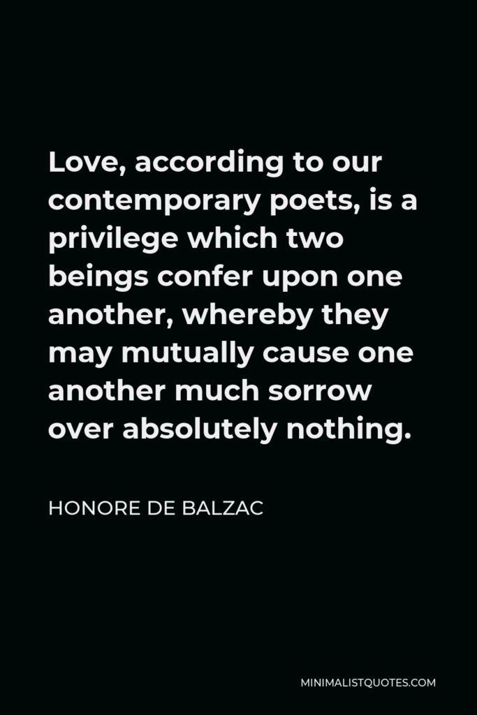 Honore de Balzac Quote - Love, according to our contemporary poets, is a privilege which two beings confer upon one another, whereby they may mutually cause one another much sorrow over absolutely nothing.