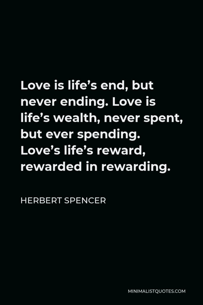 Herbert Spencer Quote - Love is life’s end, but never ending. Love is life’s wealth, never spent, but ever spending. Love’s life’s reward, rewarded in rewarding.