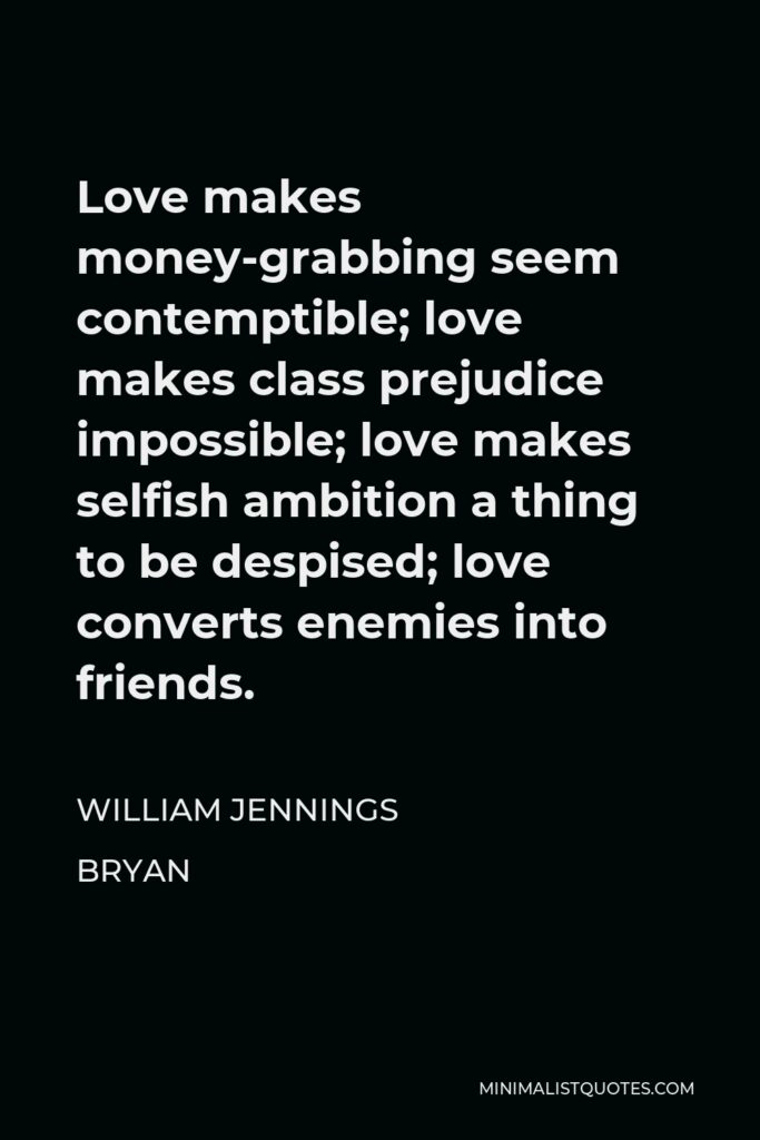 William Jennings Bryan Quote - Love makes money-grabbing seem contemptible; love makes class prejudice impossible; love makes selfish ambition a thing to be despised; love converts enemies into friends.