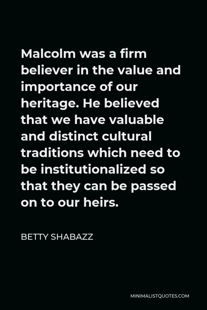 Betty Shabazz Quote - Malcolm was a firm believer in the value and importance of our heritage. He believed that we have valuable and distinct cultural traditions which need to be institutionalized so that they can be passed on to our heirs.