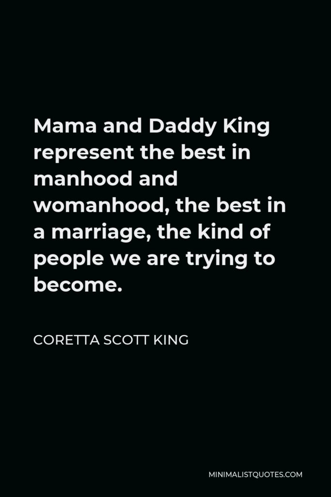 Coretta Scott King Quote - Mama and Daddy King represent the best in manhood and womanhood, the best in a marriage, the kind of people we are trying to become.