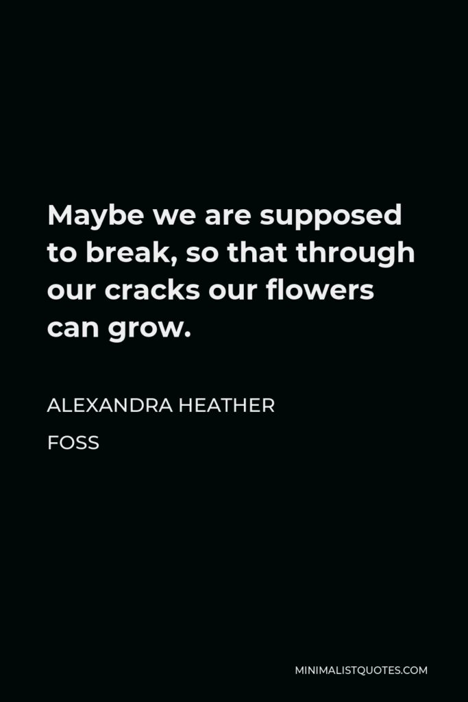 Alexandra Heather Foss Quote - Maybe we are supposed to break, so that through our cracks our flowers can grow.