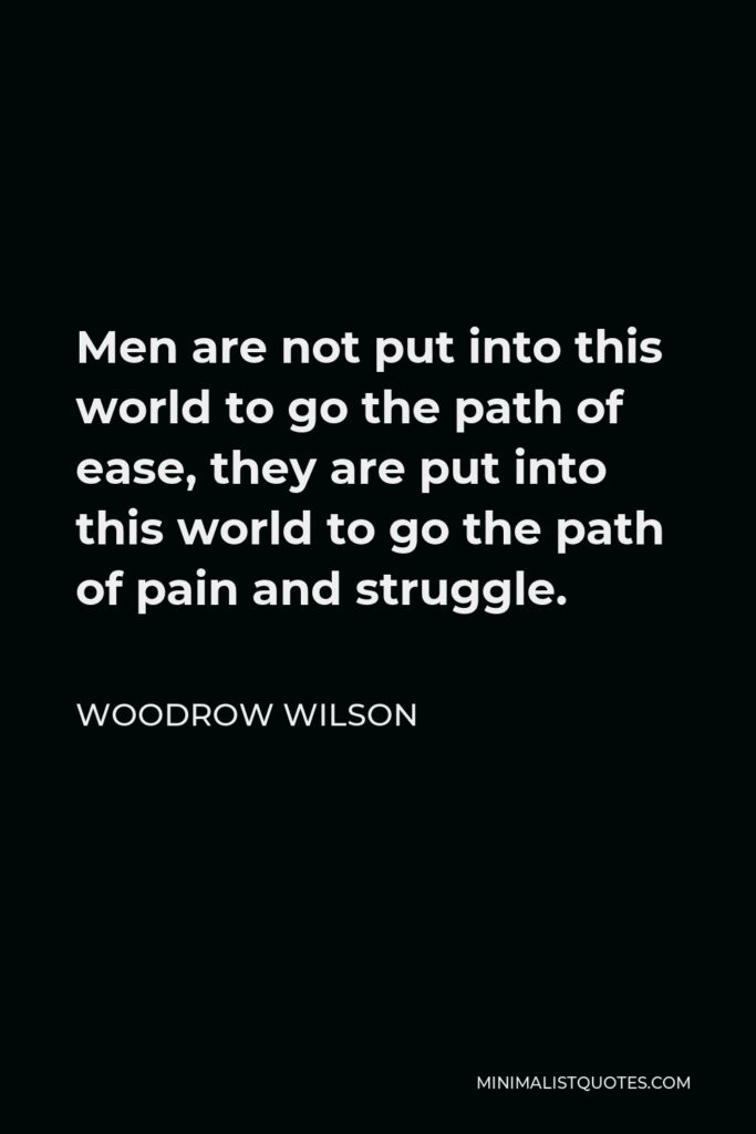 Woodrow Wilson Quote - Men are not put into this world to go the path of ease, they are put into this world to go the path of pain and struggle.