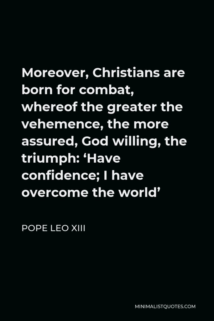 Pope Leo XIII Quote - Moreover, Christians are born for combat, whereof the greater the vehemence, the more assured, God willing, the triumph: ‘Have confidence; I have overcome the world’