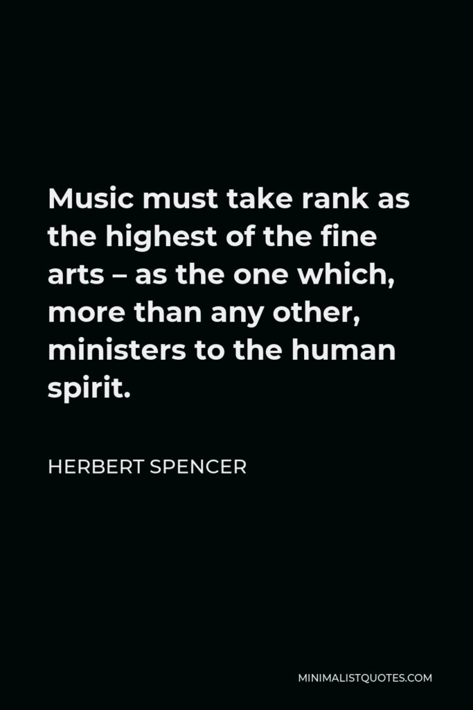 Herbert Spencer Quote - Music must take rank as the highest of the fine arts – as the one which, more than any other, ministers to the human spirit.