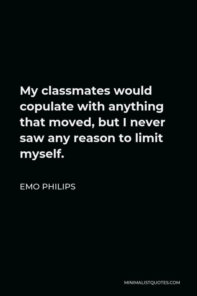 Emo Philips Quote - My classmates would copulate with anything that moved, but I never saw any reason to limit myself.