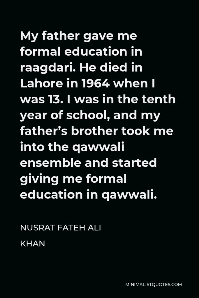 Nusrat Fateh Ali Khan Quote - My father gave me formal education in raagdari. He died in Lahore in 1964 when I was 13. I was in the tenth year of school, and my father’s brother took me into the qawwali ensemble and started giving me formal education in qawwali.