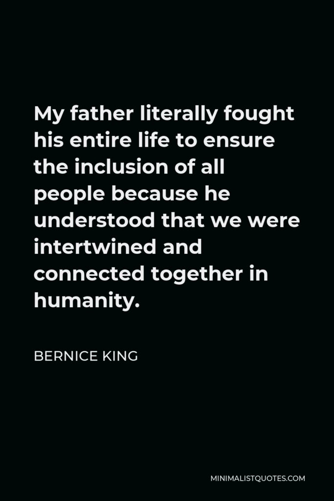 Bernice King Quote - My father literally fought his entire life to ensure the inclusion of all people because he understood that we were intertwined and connected together in humanity.
