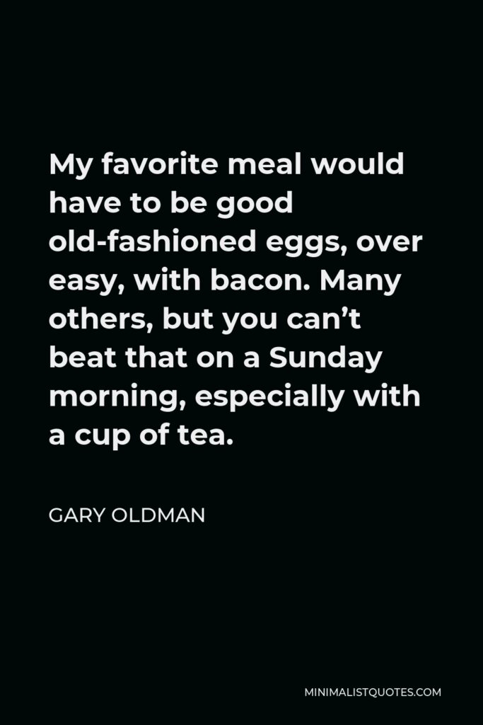 Gary Oldman Quote - My favorite meal would have to be good old-fashioned eggs, over easy, with bacon. Many others, but you can’t beat that on a Sunday morning, especially with a cup of tea.