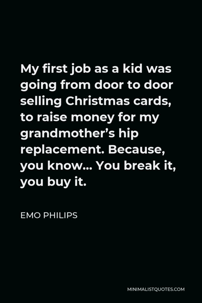 Emo Philips Quote - My first job as a kid was going from door to door selling Christmas cards, to raise money for my grandmother’s hip replacement. Because, you know… You break it, you buy it.