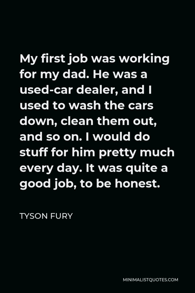 Tyson Fury Quote - My first job was working for my dad. He was a used-car dealer, and I used to wash the cars down, clean them out, and so on. I would do stuff for him pretty much every day. It was quite a good job, to be honest.