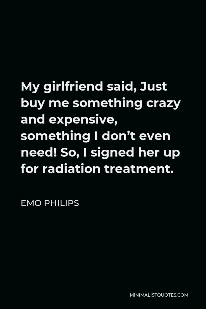Emo Philips Quote - My girlfriend said, Just buy me something crazy and expensive, something I don’t even need! So, I signed her up for radiation treatment.