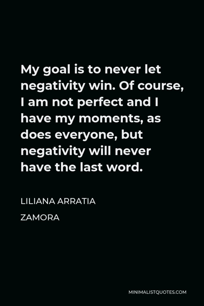Liliana Arratia Zamora Quote - My goal is to never let negativity win. Of course, I am not perfect and I have my moments, as does everyone, but negativity will never have the last word.