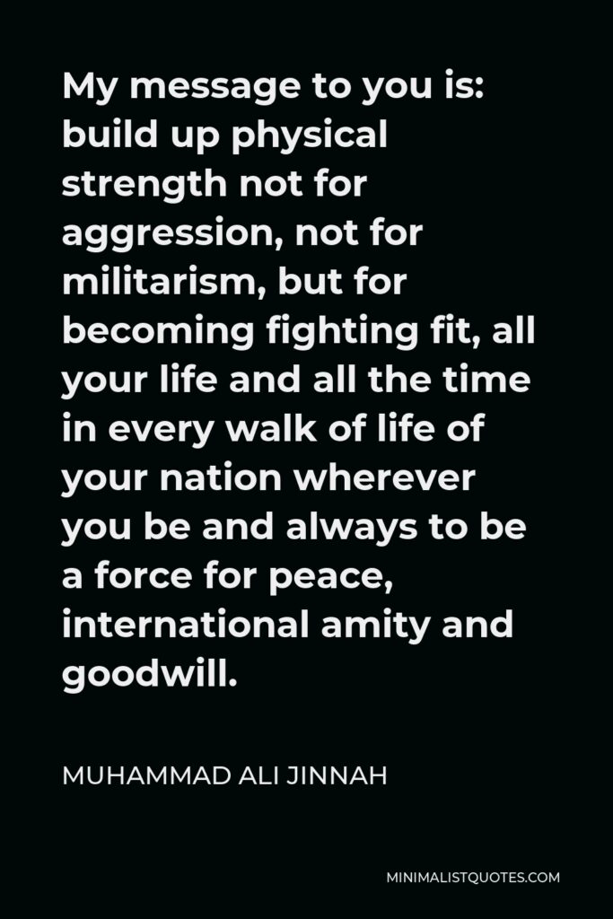 Muhammad Ali Jinnah Quote - My message to you is: build up physical strength not for aggression, not for militarism, but for becoming fighting fit, all your life and all the time in every walk of life of your nation wherever you be and always to be a force for peace, international amity and goodwill.