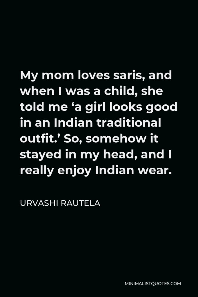 Urvashi Rautela Quote - My mom loves saris, and when I was a child, she told me ‘a girl looks good in an Indian traditional outfit.’ So, somehow it stayed in my head, and I really enjoy Indian wear.