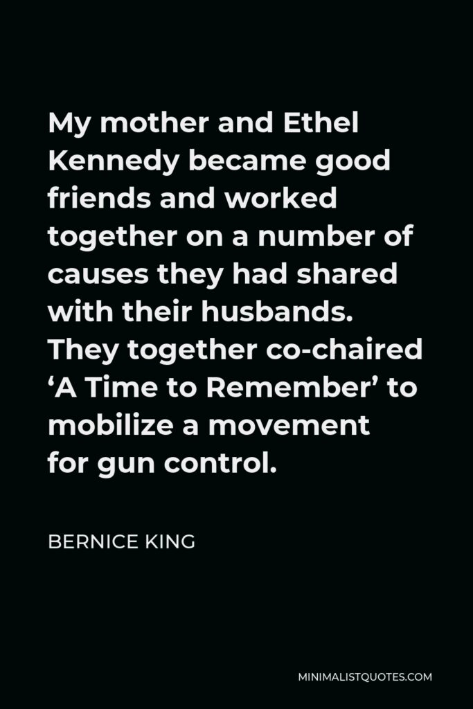 Bernice King Quote - My mother and Ethel Kennedy became good friends and worked together on a number of causes they had shared with their husbands. They together co-chaired ‘A Time to Remember’ to mobilize a movement for gun control.