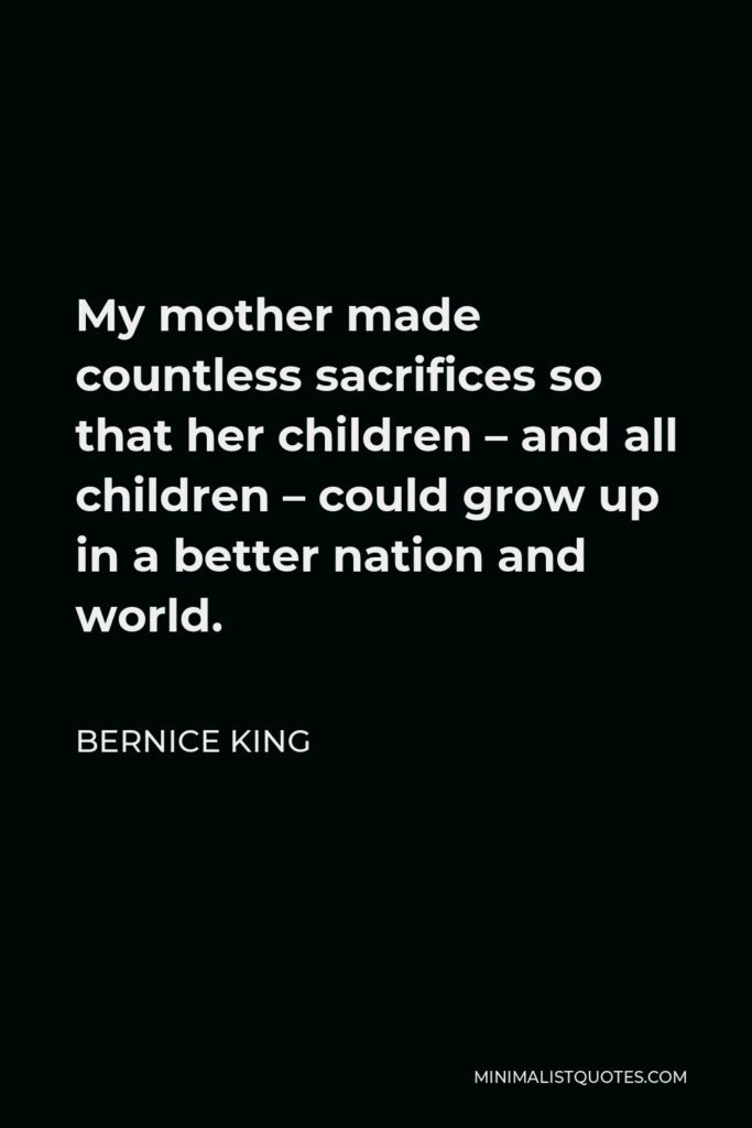 Bernice King Quote - My mother made countless sacrifices so that her children – and all children – could grow up in a better nation and world.