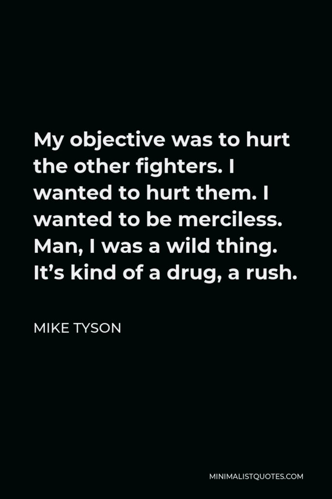 Mike Tyson Quote - My objective was to hurt the other fighters. I wanted to hurt them. I wanted to be merciless. Man, I was a wild thing. It’s kind of a drug, a rush.