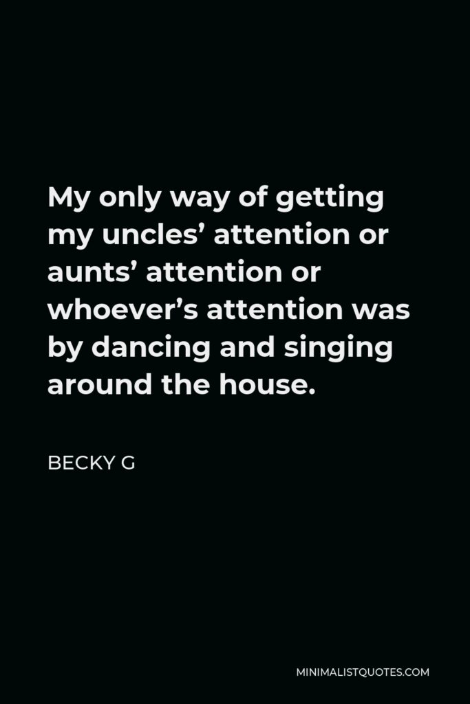 Becky G Quote - My only way of getting my uncles’ attention or aunts’ attention or whoever’s attention was by dancing and singing around the house.